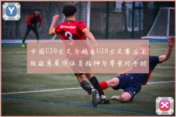 中国U20女足与越南U20女足赛后互致敬意展现体育精神与尊重对手的风范