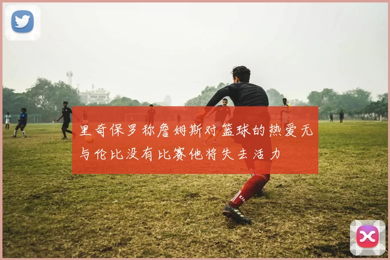 里奇保罗称詹姆斯对篮球的热爱无与伦比没有比赛他将失去活力