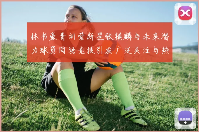 林书豪青训营新星张镇麟与未来潜力球员同场竞技引发广泛关注与热议