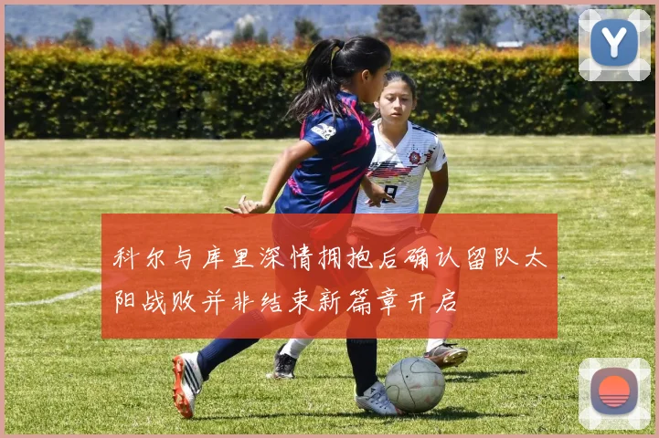 科尔与库里深情拥抱后确认留队太阳战败并非结束新篇章开启