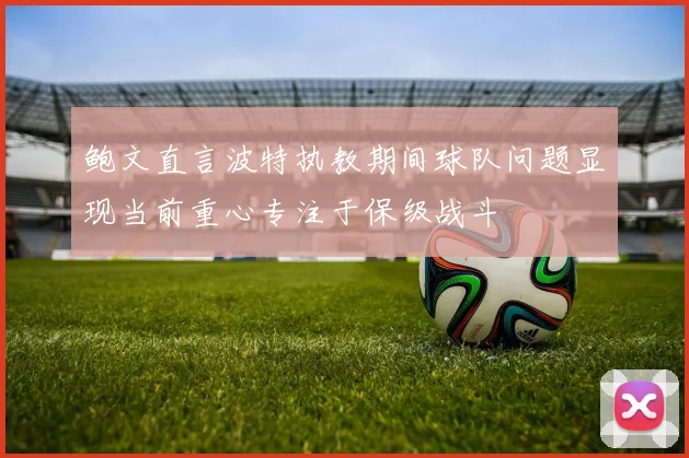 鲍文直言波特执教期间球队问题显现当前重心专注于保级战斗