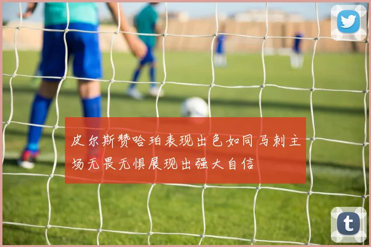 皮尔斯赞哈珀表现出色如同马刺主场无畏无惧展现出强大自信