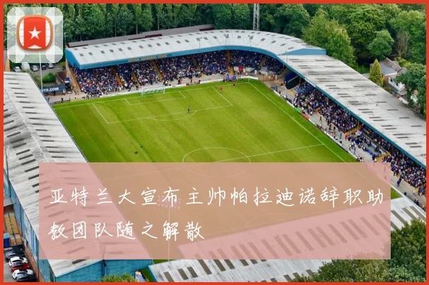 亚特兰大宣布主帅帕拉迪诺辞职助教团队随之解散