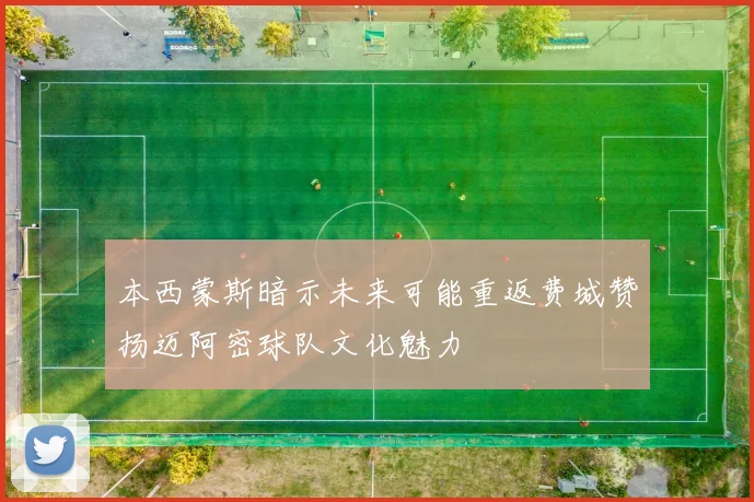本西蒙斯暗示未来可能重返费城赞扬迈阿密球队文化魅力