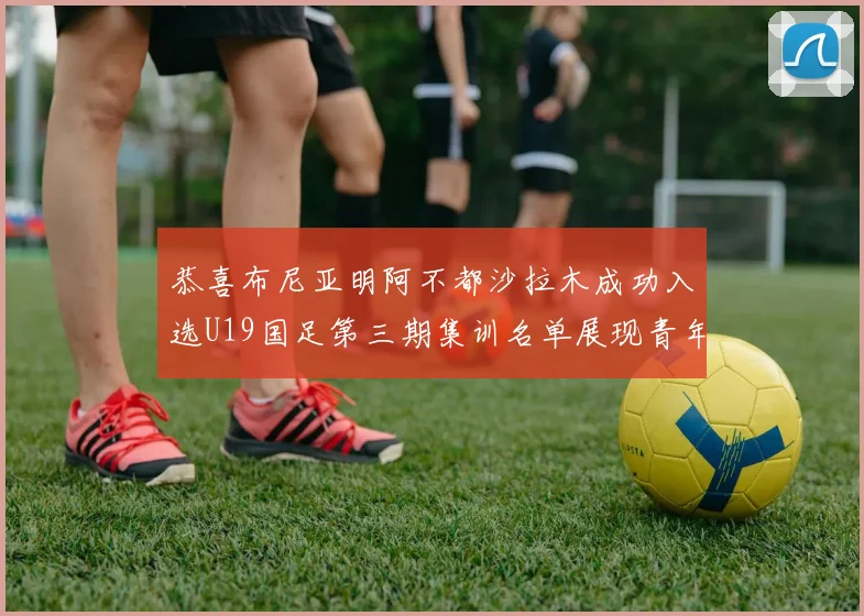 恭喜布尼亚明阿不都沙拉木成功入选U19国足第三期集训名单展现青年才俊风采