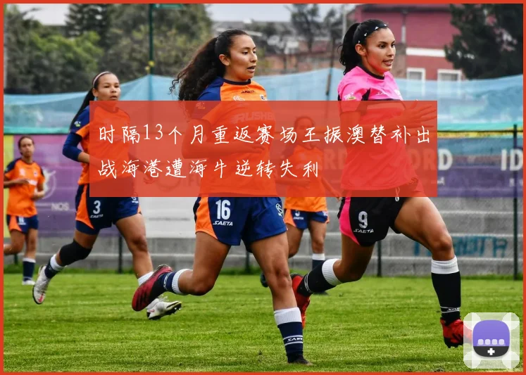 时隔13个月重返赛场王振澳替补出战海港遭海牛逆转失利