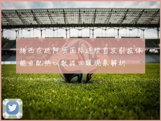 梅西在迈阿密国际连续首发引发体能分配热议数据回暖现象解析