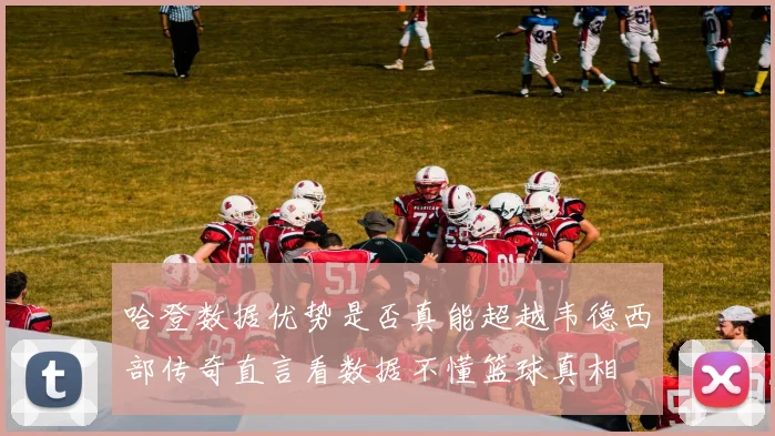 哈登数据优势是否真能超越韦德西部传奇直言看数据不懂篮球真相