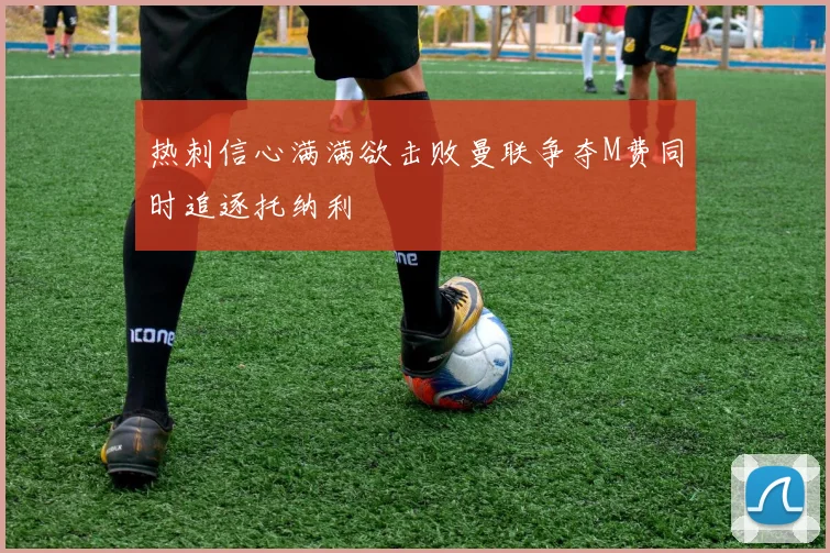 热刺信心满满欲击败曼联争夺M费同时追逐托纳利