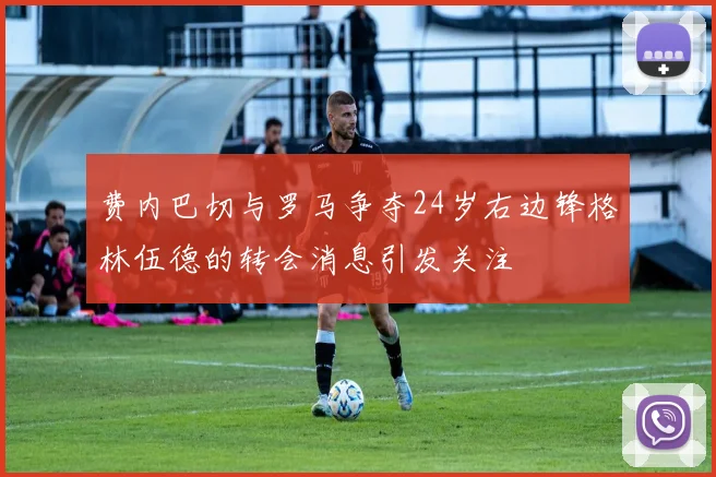 费内巴切与罗马争夺24岁右边锋格林伍德的转会消息引发关注