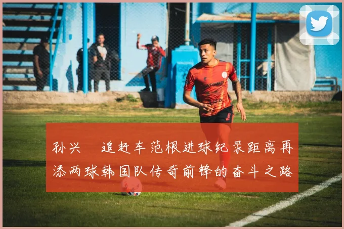 孙兴慜追赶车范根进球纪录距离再添两球韩国队传奇前锋的奋斗之路