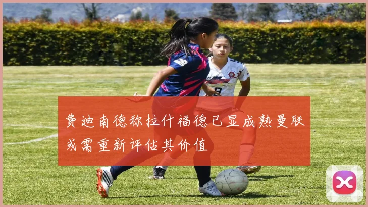 费迪南德称拉什福德已显成熟曼联或需重新评估其价值