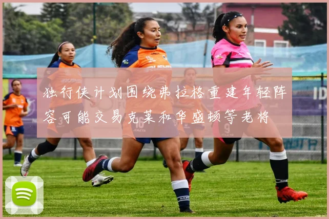独行侠计划围绕弗拉格重建年轻阵容可能交易克莱和华盛顿等老将