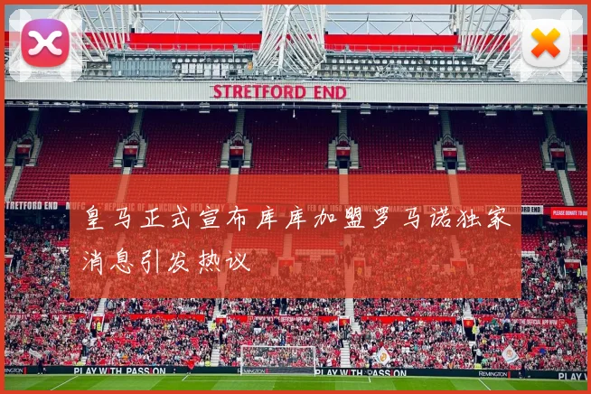 皇马正式宣布库库加盟罗马诺独家消息引发热议