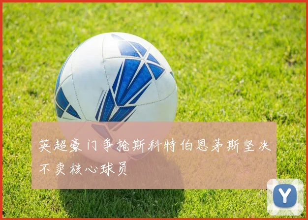 英超豪门争抢斯科特伯恩茅斯坚决不卖核心球员