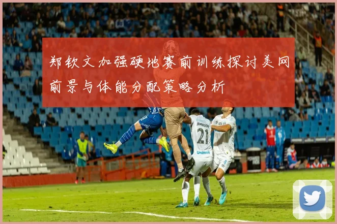 郑钦文加强硬地赛前训练探讨美网前景与体能分配策略分析