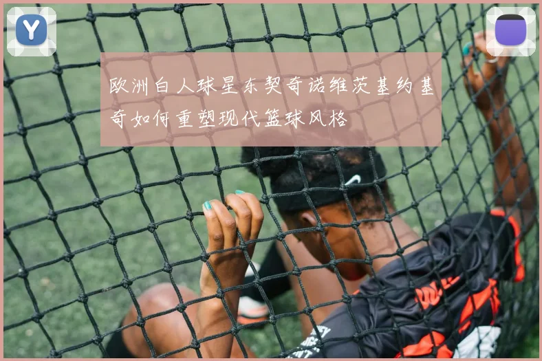 欧洲白人球星东契奇诺维茨基约基奇如何重塑现代篮球风格