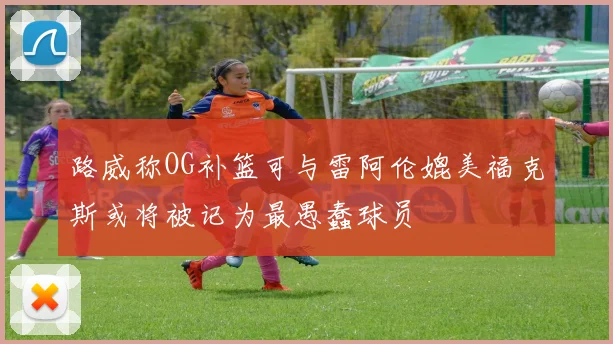 路威称OG补篮可与雷阿伦媲美福克斯或将被记为最愚蠢球员