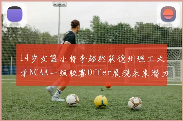 14岁女篮小将李超然获德州理工大学NCAA一级联赛Offer展现未来潜力