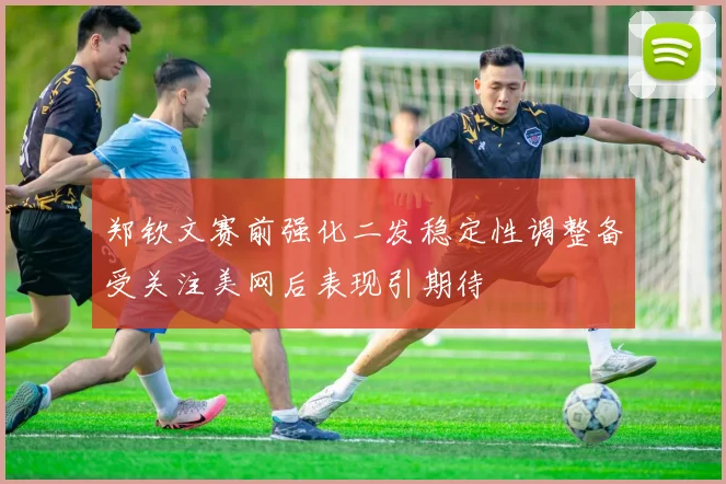 郑钦文赛前强化二发稳定性调整备受关注美网后表现引期待
