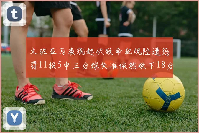 文班亚马表现起伏致命犯规险遭惩罚11投5中三分球失准依然砍下18分5板2帽