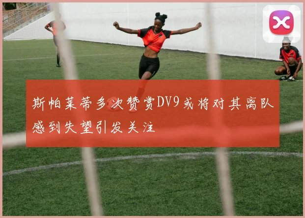 斯帕莱蒂多次赞赏DV9或将对其离队感到失望引发关注