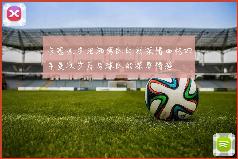 卡塞米罗泪洒离队时刻深情回忆四年曼联岁月与球队的深厚情感