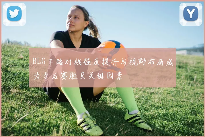 BLG下路对线强度提升与视野布局成为季后赛胜负关键因素