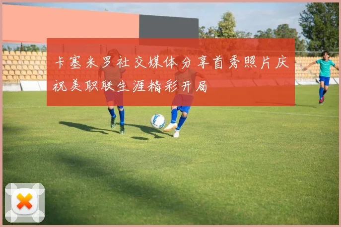 卡塞米罗社交媒体分享首秀照片庆祝美职联生涯精彩开局